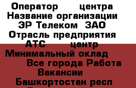 Оператор Call-центра › Название организации ­ ЭР-Телеком, ЗАО › Отрасль предприятия ­ АТС, call-центр › Минимальный оклад ­ 25 000 - Все города Работа » Вакансии   . Башкортостан респ.,Баймакский р-н